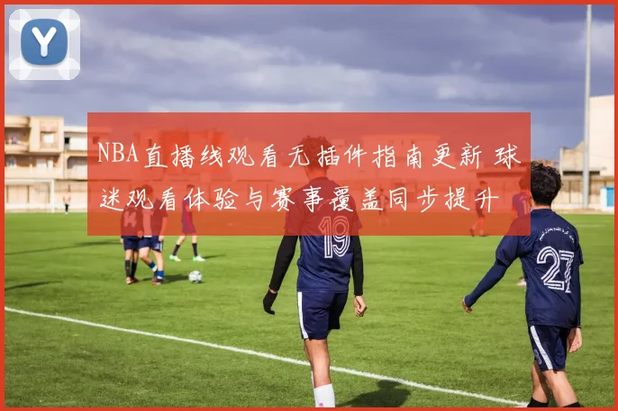 NBA直播线观看无插件指南更新 球迷观看体验与赛事覆盖同步提升