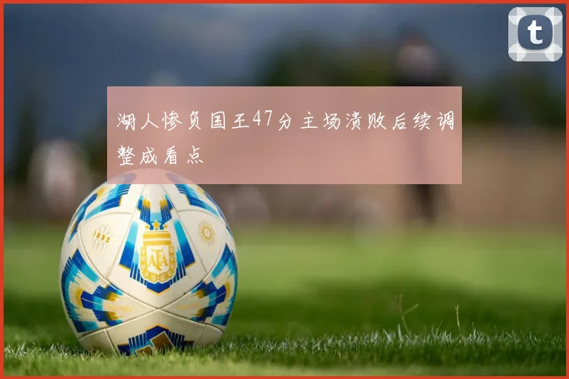 湖人惨负国王47分主场溃败后续调整成看点