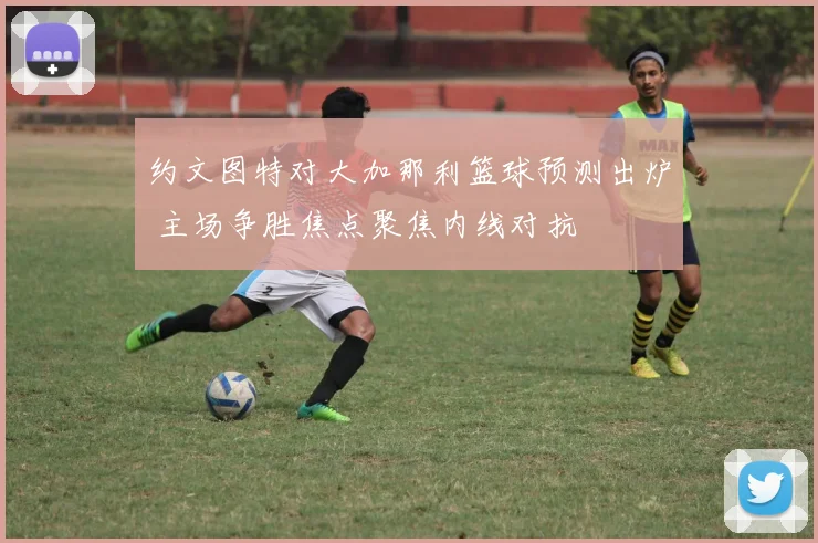 约文图特对大加那利篮球预测出炉 主场争胜焦点聚焦内线对抗