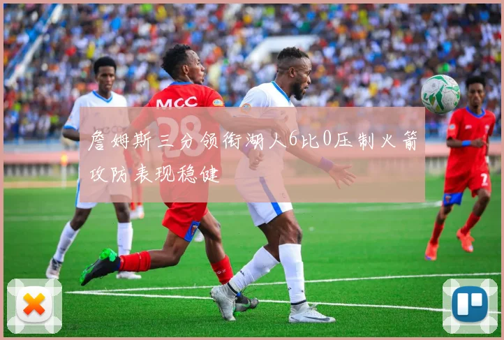 詹姆斯三分领衔湖人6比0压制火箭攻防表现稳健