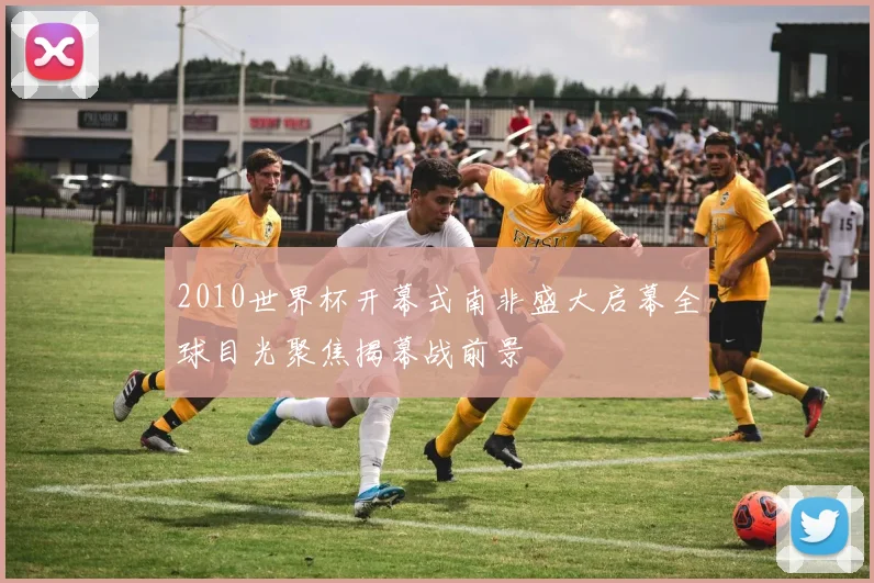 2010世界杯开幕式南非盛大启幕全球目光聚焦揭幕战前景