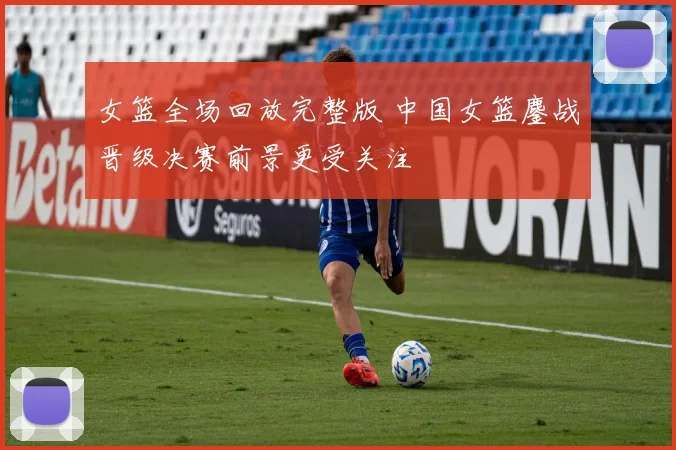 女篮全场回放完整版 中国女篮鏖战晋级决赛前景更受关注
