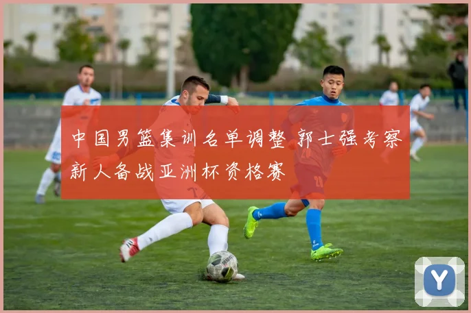 中国男篮集训名单调整 郭士强考察新人备战亚洲杯资格赛