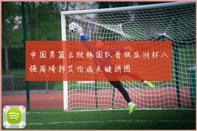 中国男篮击败韩国队晋级亚洲杯八强周琦郭艾伦成关键拼图