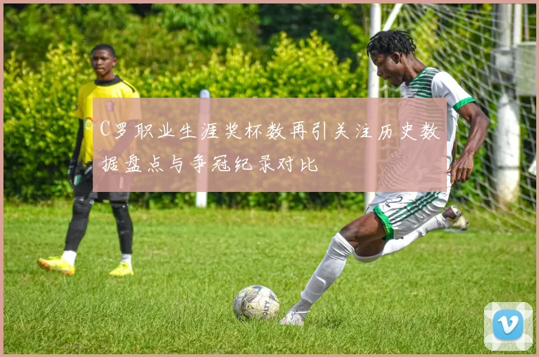 C罗职业生涯奖杯数再引关注历史数据盘点与争冠纪录对比