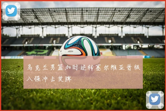 乌克兰男篮加时逆转塞尔维亚晋级八强冲击奖牌