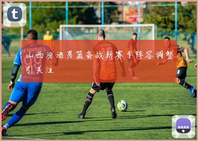 山西汾酒男篮备战新赛季阵容调整引关注