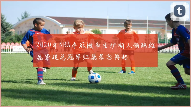 2020年NBA夺冠概率出炉湖人领跑雄鹿紧追总冠军归属悬念再起