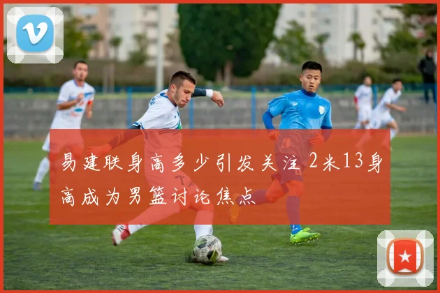 易建联身高多少引发关注 2米13身高成为男篮讨论焦点