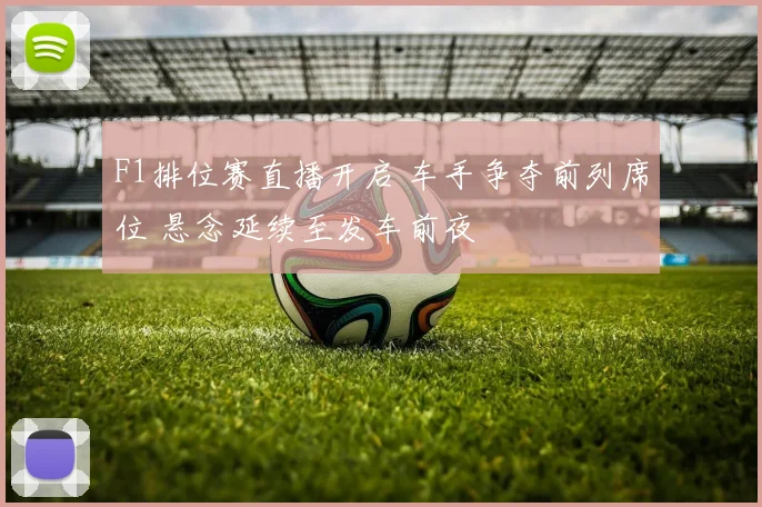 F1排位赛直播开启 车手争夺前列席位 悬念延续至发车前夜