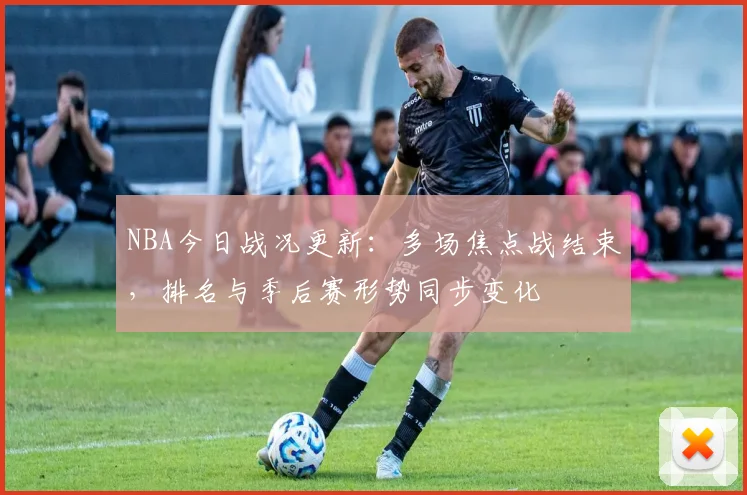 NBA今日战况更新：多场焦点战结束，排名与季后赛形势同步变化