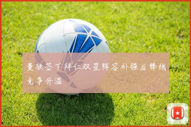 曼联签下拜仁双星阵容补强后锋线竞争升温