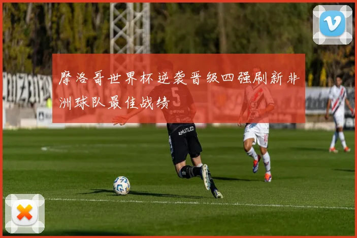 摩洛哥世界杯逆袭晋级四强刷新非洲球队最佳战绩