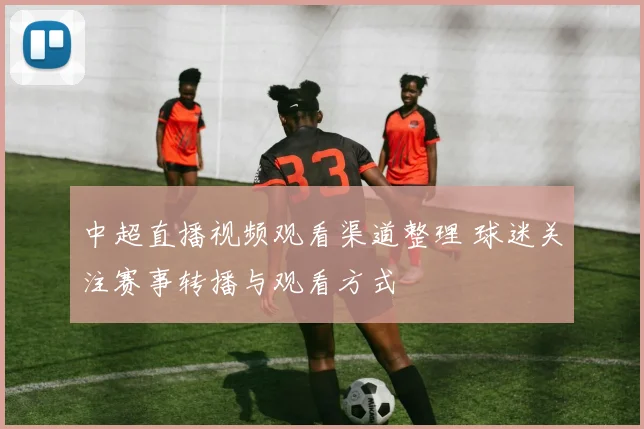 中超直播视频观看渠道整理 球迷关注赛事转播与观看方式