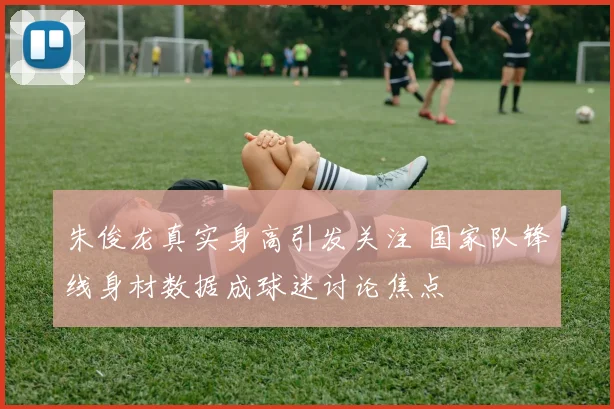 朱俊龙真实身高引发关注 国家队锋线身材数据成球迷讨论焦点