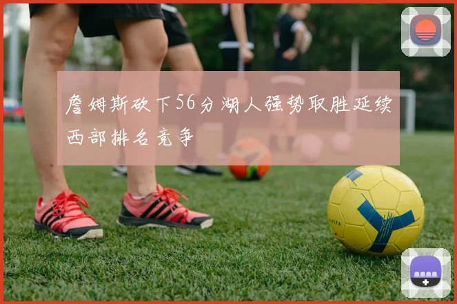 詹姆斯砍下56分湖人强势取胜延续西部排名竞争