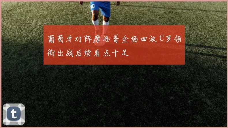 葡萄牙对阵摩洛哥全场回放 C罗领衔出战后续看点十足