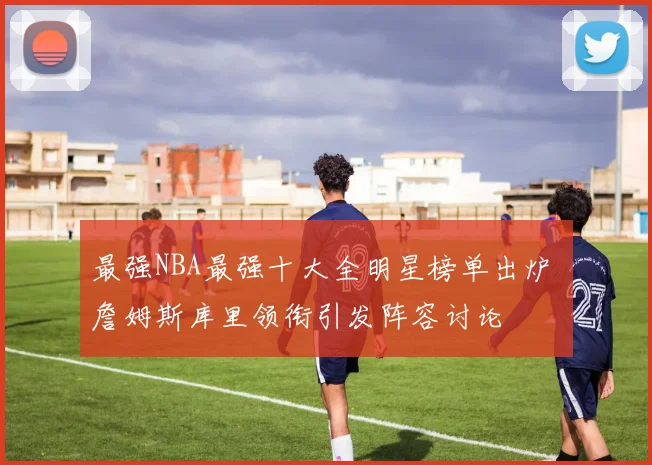 最强NBA最强十大全明星榜单出炉 詹姆斯库里领衔引发阵容讨论