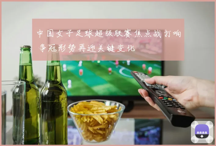 中国女子足球超级联赛焦点战打响 争冠形势再迎关键变化
