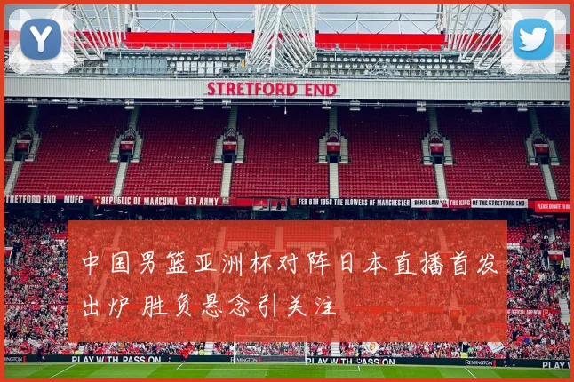中国男篮亚洲杯对阵日本直播首发出炉 胜负悬念引关注