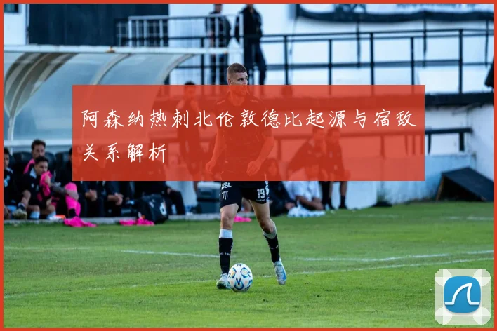 阿森纳热刺北伦敦德比起源与宿敌关系解析