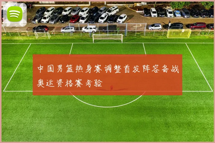 中国男篮热身赛调整首发阵容备战奥运资格赛考验