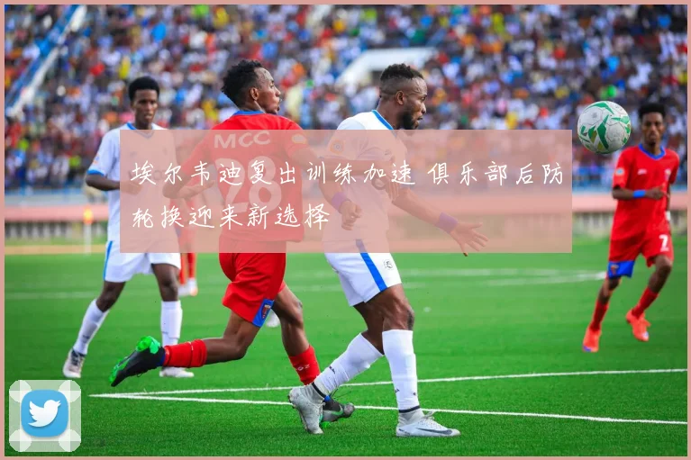 埃尔韦迪复出训练加速 俱乐部后防轮换迎来新选择