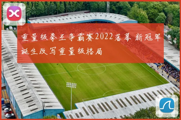 重量级拳王争霸赛2022落幕 新冠军诞生改写重量级格局
