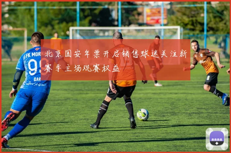 北京国安年票开启销售球迷关注新赛季主场观赛权益