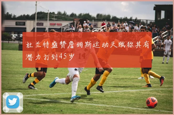 杜兰特盛赞詹姆斯运动天赋称其有潜力打到45岁