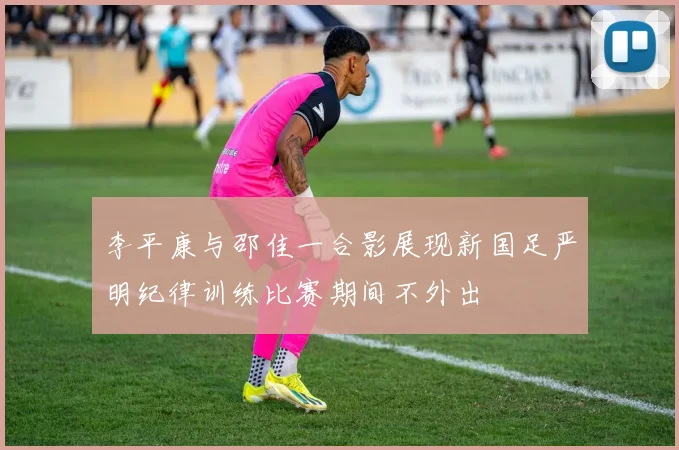 李平康与邵佳一合影展现新国足严明纪律训练比赛期间不外出