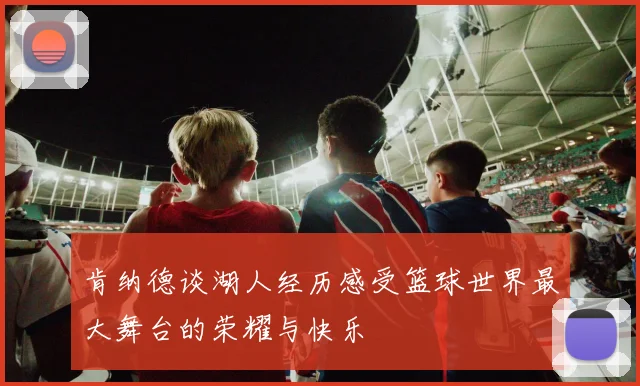 肯纳德谈湖人经历感受篮球世界最大舞台的荣耀与快乐
