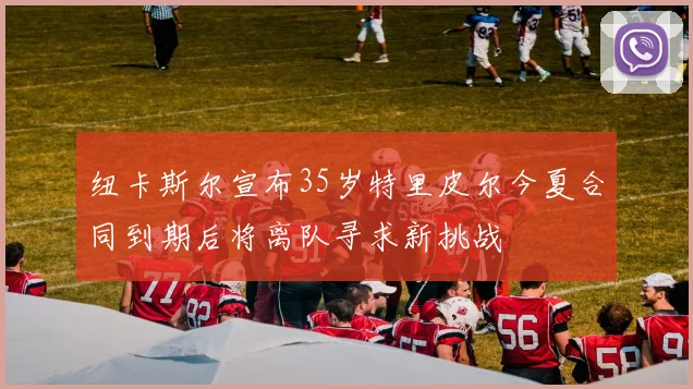 纽卡斯尔宣布35岁特里皮尔今夏合同到期后将离队寻求新挑战