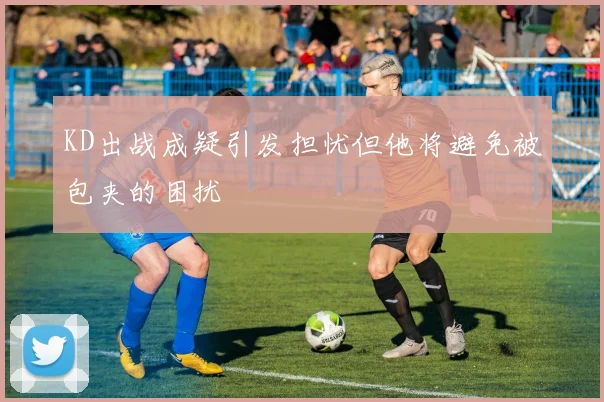 KD出战成疑引发担忧但他将避免被包夹的困扰