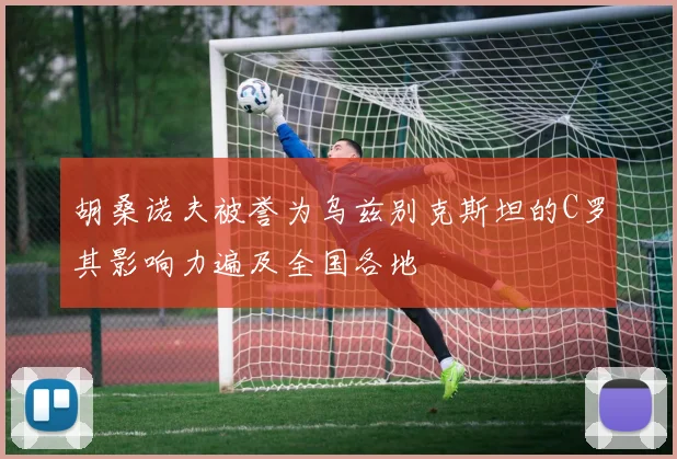 胡桑诺夫被誉为乌兹别克斯坦的C罗其影响力遍及全国各地