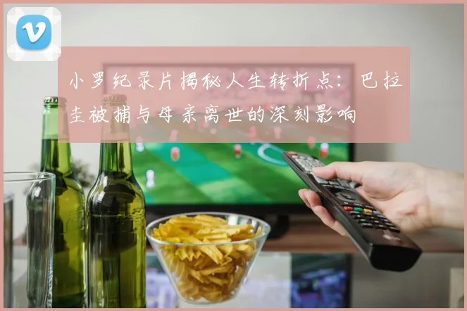 小罗纪录片揭秘人生转折点：巴拉圭被捕与母亲离世的深刻影响