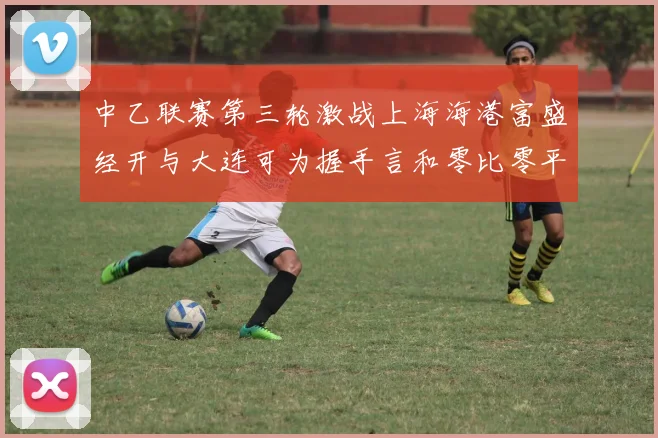 中乙联赛第三轮激战上海海港富盛经开与大连可为握手言和零比零平局