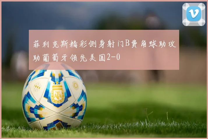 菲利克斯精彩侧身射门B费角球助攻助葡萄牙领先美国2-0