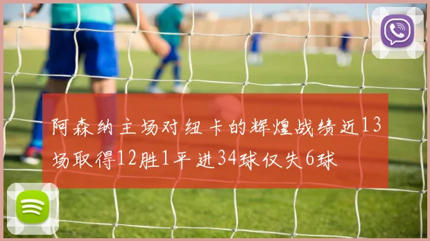 阿森纳主场对纽卡的辉煌战绩近13场取得12胜1平进34球仅失6球