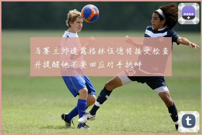 马赛主帅透露格林伍德将接受检查并提醒他不要回应对手挑衅