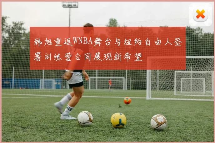 韩旭重返WNBA舞台与纽约自由人签署训练营合同展现新希望