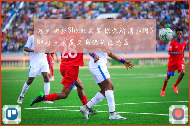 老里回应Shams文章称无所谓如同NBA对全明星交易玩笑的态度