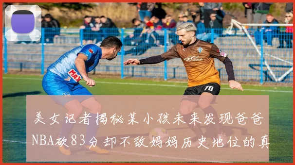 美女记者揭秘某小孩未来发现爸爸NBA砍83分却不敌妈妈历史地位的真相