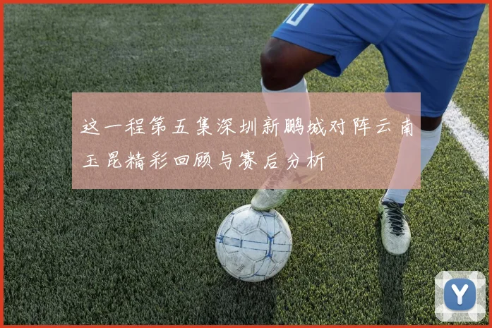 这一程第五集深圳新鹏城对阵云南玉昆精彩回顾与赛后分析