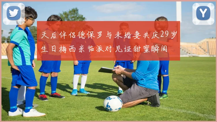 天后伴侣德保罗与未婚妻共庆29岁生日梅西亲临派对见证甜蜜瞬间