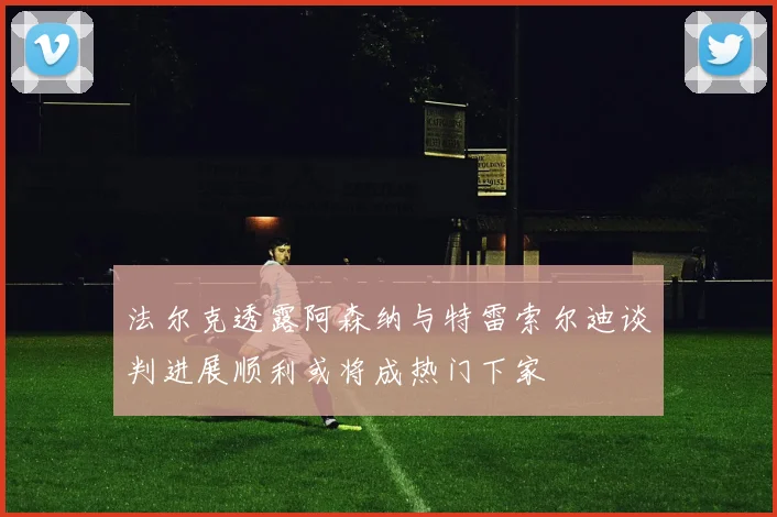法尔克透露阿森纳与特雷索尔迪谈判进展顺利或将成热门下家