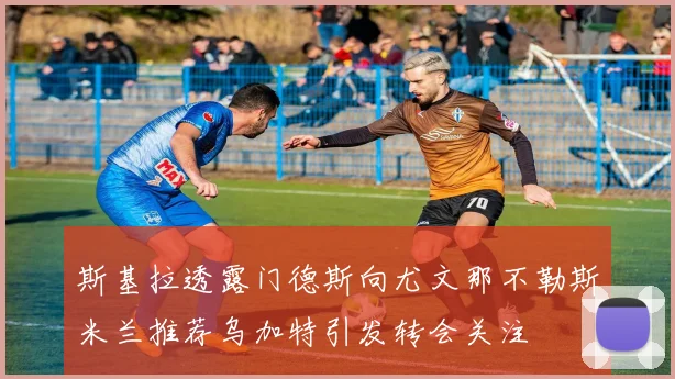 斯基拉透露门德斯向尤文那不勒斯米兰推荐乌加特引发转会关注