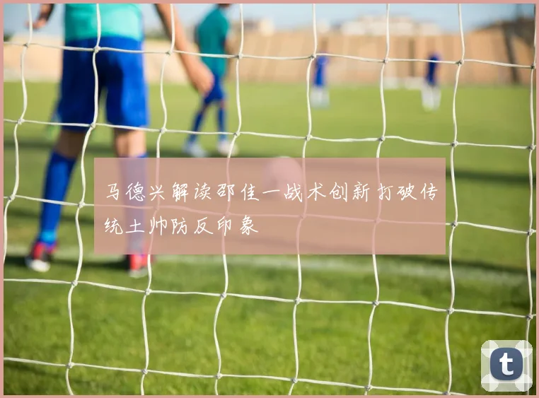 马德兴解读邵佳一战术创新打破传统土帅防反印象