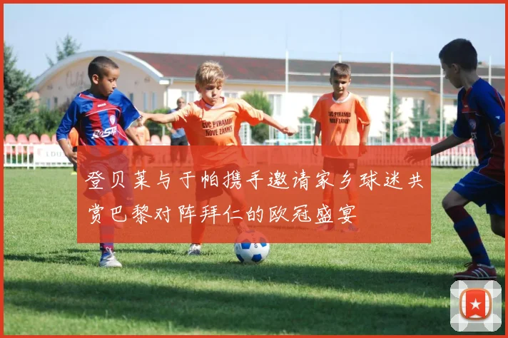 登贝莱与于帕携手邀请家乡球迷共赏巴黎对阵拜仁的欧冠盛宴