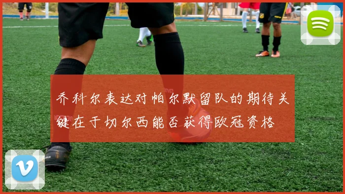 乔科尔表达对帕尔默留队的期待关键在于切尔西能否获得欧冠资格